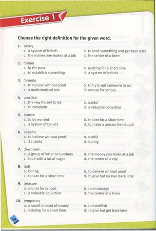 Choose the right definition for the given word.
1. salary
a. a system of beliefs
c. the money one makes at a job
2. former
a. in the past
c. to establish something
3. formula
a. to believe without proof
c. a mathematical rule
4. practical
a. the way it used to be
c. to complain
5. borrow
a. to be wanted
c. a system of beliefs
6. assume
a. to believe without proof
c. 25 cents
7. downtown
a. a group of letter or numbers
c. food with a lot of sugar
8. dull
a. boring
c. to take for a short time
9. treasure
a. money for school
c. a valuable collection
b. to lend something and get back later
d. the center of a town
b. existing for a short time
d. a system of beliefs
b. to try to get someone to act
d. money for school
b. useful
d. a valuable collection
b. to take for a short time
d. to make a person feel stupid
b. useful
d. boring
b. the money you make at a job
d. the center of a city
b. to believe without proof
d. to give but receive back later
b. to encourage
d. the center of a town
10. temporary
a. a small amount of money
c. existing for a short time
b. to establish
d. to give but get back later
 