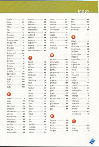 devote .............. 92
diary .......-.........110
dictate ••••...... 51
differ...................104
dig *.......... •••• 92
dine 92
dinosaur 68
disabled 146
disadvantage 20
disappoint ••• 38
disaster ••••• 26
disorder 56
distinct 140
distinguish ........ 140
disturb .............. 26
dive .................. 38
division 56
document...... ... 98
donate .............. 92
dormitory .......... 86
double . .. 92
downtown ......... 182
dozen............. 152
duke ................. 164
dull ................... 182
dust ...... 140
duty .................. 122
©eager 8
edge ................. 51
elder 152
electronic .......... 170
element ••••••• 110
elementary ........ 122
elevate.............. 93
embarrass 182
emergency** ** 80
emphasize.*.**- 98
enable .............. 57
enemy 20
engage.............. 158
enormous •*.. 62
ensure .............. 14
entrance............ 20
estimate............ 26
exchange .......... 38
excitement ........ 140
exclaim ...............116
exhaust — 86
exhibit .............. 68
expense ............ 104
explosion 14
expose .............. 164
extend................. 116
extraordinary ..... 62
Qfacial................... 152
factual 44
failure ............... 122
faith ............ 110
fame ................. 68
fantastic............ 146
fare................... 182
fascinate ........... 44
fault 74
favor................. 38
feather.............. 176
fee .................... 38
fence ........ ... ... 152
fertile ................ 176
fever ................. 98
fiction ............... 146
firm................ .. 158
flag................... 146
flavor ................ 93
float.................. 128
flood ................. 176
flu 98
fog .................... 62
fool ................... 116
forbid ............. .. 116
forecast............. 68
forever .............. 39
formal ... . ........ 105
former............... 182
formula.............. 182
fortune **** 80
found ................ 183
foundation 93
frame ................ 32
freeze............. — 98
frustrate 57
fuel................... 158
fund .................. 74
funeral............. 62
furniture ............ 176
©garage............... 134
generation ......... 93
generous ........... 75
genius............... 68
gentle ............... 69
geography ......... 69
gesture.............. 98
giant................. 62
govern 57
gradual . .. .... ... 122
grain ................. 111
grand ................ 159
grant 128
grave ................ 177
gravity......... . . .128
greenhouse — 86
greet................. 111
guarantee.......... 80
guilty ................ 164
g u y ................... 39
©handle .............. 93
hardly ............... 20
heal .................. 140
heaven 32
height ............... 105
hike so
hire ...... 164
honor ••••..... *..... 26
household ......... 8
hurricane «... 159
oid eal................... 177
ignore ............... 86
illustrate ..... ... 116
immigrant 122
impress............. 26
impression ........ 62
income.............. 62
incredible .......... 32
indeed .............. 116
ingredient**** 75
inherit .............. 141
initial ................ so
inn .................... 170
innocent ........... 164
insert................ 123
insist-* *......... 75
inspect.............. 146
inspire ................153
instant .............. 123
intelligence— ” 177
intend ............... 20
intense*...***^** 81
intent 8
interfere............ 69
interpret 117
interrupt............ 98
invent..................105
invest................ 183
investigate ........ 111
oja il.................... 164
jewel............. . . 128
jewelry .............. 14
 