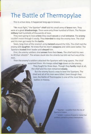 The Battle of Thermopylae
This is a true story. It happened long ago in Greece___
“We must fight,” the Spartan* chief told his small army of brave men. They
were at a great disadvantage. There were only three hundred of them. The Persian
military had hundreds of thousands of men.
They were going to lose unless they could secure a small entrance. The enemy
couldn’t move through it easily. They intended to stop the enemy here. The chief
and his men got ready for the battle.
Soon, long lines of the enemy’s army twisted around the hills. The chief met the
enemy with laughter. He knew that his men’s weapons and skills were better. The
Spartans trusted their leader and obeyed him.
First, the enemy soldiers shot arrows from their bows. The chief told his men
to lift their shields*. The arrows stuck into the shields but did not hurt any of the
men.
Then the enemy’s soldiers attacked the Spartans with long spears. The chief
surprised them. His troops rolled logs down on the enemy.
They fought for three days. Though they hardly slept at all,
the chief and his men remained steady.
But the enemy found a way to beat the Spartans. The
chief and all of his men were killed. Even though they
lost, the Battle ofThermopylae is one of the most famous
battles in history.
* Spartan - a soldier from the city of
Sparta in Greece
* shield - a piece of wood or metal that
soldiers carried to protect themselves
 