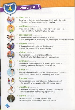 r
r
C h e S t [tjest] n.
The chest is the front part of a person’s body under the neck.
-* The water in the lake was as high as my chest.
confidence [kartfidans] n.
Ifyou have confidence about something, you are sure of it.
-* I have confidence that I did well on the test.
consequence [kansikwens] n.
A consequence is a result of a choice or action.
-’ Asa consequence ofmissing my bus, I had to find another way to work.
disaster [dizaestar] n.
A disaster is a really bad thing that happens.
— When the car crashed, it was a disaster.
disturb [distarb] v.
To disturb someone means to upset them.
-» The loud noise disturbed me while I was working.
estimate [estameit] v.
To estimate something means to make a guess about it.
-*■The boy estimated that he was one meter tall.
honor [ana/-] v.
When you honor people or things, you show respect for them.
-»I honor myscience teacher by working hard in class.
impress [impres] v.
To impress someone means to make that person proud.
-* He was able to impress the girls with his new dance.
marathon [mseraedn] n.
A marathon is a very long foot race just over 42 kilometers.
->I ran a marathon, and now my legs are tired.
n a rrO W [naerou] adj.
When something is narrow, it is very thin.
-* The bridge is too narrow for a car to drive over.
>
 