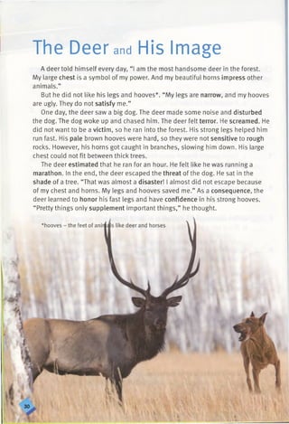 I
The Deer and His Image
A deer told himself every day, “I am the most handsome deer in the forest.
My large chest is a symbol of my power. And my beautiful horns impress other
animals.”
But he did not like his legs and hooves*. “My legs are narrow, and my hooves
are ugly. They do not satisfy me.”
One day, the deer saw a big dog. The deer made some noise and disturbed
the dog. The dog woke up and chased him. The deer felt terror. He screamed. He
did not want to be a victim, so he ran into the forest. His strong legs helped him
run fast. His pale brown hooves were hard, so they were not sensitive to rough
rocks. However, his horns got caught in branches, slowing him down. His large
chest could not fit between thick trees.
The deer estimated that he ran for an hour. He felt like he was running a
marathon. In the end, the deer escaped the threat of the dog. He sat in the
shade of a tree. “That was almost a disaster! I almost did not escape because
of my chest and horns. My legs and hooves saved me.” As a consequence, the
deer learned to honor his fast legs and have confidence in his strong hooves.
“ Pretty things only supplement important things,” he thought.
*hooves - the feet of ani
 