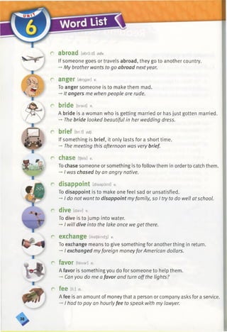 r abroad [abro;d] adv.
If someone goes or travels abroad, they go to another country.
-»My brother wants to go abroad nextyear.
r anger feogsr] v.
To anger someone is to make them mad.
-* It angers me when people are rude.
r bride [braid] n.
A bride is a woman who is getting married or has just gotten married.
-►The bride looked beautiful in her wedding dress.
r brief m adj.
If something is brief, it only lasts fora short time.
-* The meeting this afternoon was very brief.
r chase itjeis] *
To chase someone or something is to follow them in order to catch them.
-»■I was chased by an angry native.
r disappoint [disepoint] y.
To disappoint is to make one feel sad or unsatisfied.
-►I do not want to disappoint myfamily, so I try to do well atschool.
r dive [daiv] v.
To dive is to jump into water.
-* I will dive into the lake once we get there.
r exchange [ikstjeind3] v.
To exchange means to give something for another thing in return.
-*•I exchanged myforeign moneyforAmerican dollars.
r favor [feivar] n.
A favor is something you do for someone to help them.
-* Can you do me a favor and turn offthe lights?
r f e e [fi:] n.
A fee is an amount of money that a person or company asks for a service.
-♦I had to pay an hourly fee to speak with my lawyer.
 