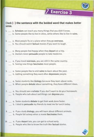 Check(V) the sentence with the bolded word that makes better
sense.
1. __ a. Scholars can teach you many things that you didn’t know.
b. Some people like to live in cities, while others like to live in ruins.
2. __ a. Most people fly on a plane when they go overseas.
b. You should watch factual movies if you want to laugh.
3. __ a. Many people feel happy when they depart on a trip.
b. Doctors never persuade people to take medicine.
4. __ a. Ifyou travel overseas, you are still in the same country.
b. Seeing new things fascinates most people.
5. __ a. Some people like to visit ruins to learn about the past.
b. Getting something they want often depresses people.
6. __ a. Some students like biology because they learn about rocks.
b. When people debate about something, they have different ideas.
7. __ a. You should see a scholar if you don’t want to do your homework.
b. People who talk about sad things can depress you.
8. __ a. Some students debate to get their work done faster.
_ b. I tried to persuade my friends to meet me for lunch today.
9. __ a. Ifyou study biology, you will learn about different animals.
b. People fall asleep when a movie fascinates them.
10. ___ a. Ifyou depart late, you can get to school early.
b. People who like to know the truth like factual stories.
 