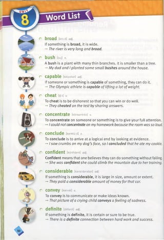 broad tbroid] adj.
If something is broad, it is wide.
-» The river is very long and broad.
bush [bull n.
A bush is a plant with many thin branches. It is smallerthan a tree.
-*■My dad and I planted some small bushes around the house.
r capable [ke ip a b a l] adj.
If someone or something is capable of something, they can do it.
-*■The Olympic athlete is capable oflifting a lot ofweight.
r cheat [tji:t]v.
To cheat is to be dishonest so that you can win or do well.
-*■They cheated on the test bysharing answers.
r concentrate [kansantreit] v.
To concentrate on someone or something is to give your full attention.
-* I could notconcentrate on myhomework because the room wasso loud.
r conclude [ka n klu :d ] v.
To conclude is to arrive at a logical end by looking at evidence.
-»■I saw crumbs on my dog’s face, so I concluded that he ate my cookie.
r confident [ka n fid sn t] adj.
Confident means that one believes they can do something without failing.
-*■She was confidentshe could climb the mountain due to her training.
r considerable [k a n sid a ra b a l] adj.
If something is considerable, it is large in size, amount or extent.
-»■Theypaid a considerable amount ofmoneyfor that car.
r convey [ka n ve i] v.
To convey is to communicate or make ideas known.
-» Thatpicture ofa crying child conveys a feeling ofsadness.
r definite [defanit] adj.
If something is definite, it is certain or sure to be true.
-» There is a definite connection between hard work and success.
50
 
