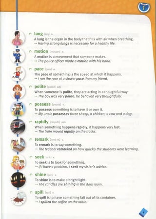 r lung DaoI n.
A lung is the organ in the body that fills with air when breathing.
-» Having strong lungs is necessary for a healthy life.
r motion [moujsn] n.
A motion is a movement that someone makes.
The police officer made a motion with his hand.
r pace [pels] n.
The pace of something is the speed at which it happens.
-* I ran the race at a slowerpace than myfriend.
r polite [palait] adj.
When someone is polite, they are acting in a thoughtful way.
-» The boy was very polite: he behaved very thoughtfully.
r possess [pazes] v.
To possess something is to have it or own it.
-♦My uncle possesses three sheep, a chicken, a cow and a dog.
r rapidly [raepidli] adv.
When something happens rapidly, it happens very fast.
-*■The train moved rapidly on the tracks.
r remark [rimci:rk] v.
To remark is to say something.
-♦The teacher remarked on how quickly the students were learning.
r seek tskk]v.
To seek is to look for something.
-»If I have a problem, I seek mysister’s advice.
r shine [jain]
To shine is to make a bright light.
-*■The candles are shining in the dark room.
r spill [spin
To spill is to have something fall out of its container.
-* I spilled the coffee on the table.
s ’
 