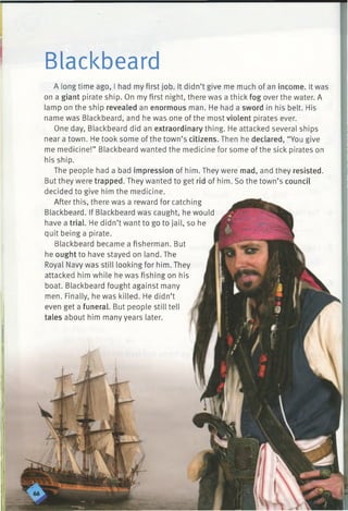 Blackbeard
A longtime ago, I had my first job. It didn’t give me much of an income. It was
on a giant pirate ship. On my first night, there was a thick fog over the water. A
lamp on the ship revealed an enormous man. He had a sword in his belt. His
name was Blackbeard, and he was one of the most violent pirates ever.
One day, Blackbeard did an extraordinary thing. He attacked several ships
near a town. He took some of the town’s citizens. Then he declared, “You give
me medicine!” Blackbeard wanted the medicine for some of the sick pirates on
his ship.
The people had a bad impression of him. They were mad, and they resisted.
But they were trapped. They wanted to get rid of him. So the town’s council
decided to give him the medicine.
After this, there was a reward for catching
Blackbeard. If Blackbeard was caught, he would
have a trial. He didn’t want to go to jail, so he
quit being a pirate.
Blackbeard became a fisherman. But
he ought to have stayed on land. The
Royal Navy was still looking for him. They
attacked him while he was fishing on his
boat. Blackbeard fought against many
men. Finally, he was killed. He didn’t
even get a funeral. But people still tell
tales about him many years later.
 