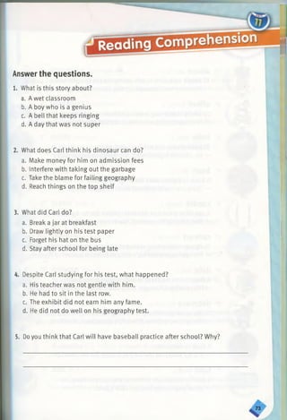 Answer the questions.
What is this story about?
a. A wet classroom
b. A boy who is a genius
c. A bell that keeps ringing
d. A day that was not super
What does Carl think his dinosaur can do?
a. Make money for him on admission fees
b. Interfere with taking out the garbage
c. Take the blame for failing geography
d. Reach things on the top shelf
3. What did Carl do?
a. Break a jar at breakfast
b. Draw lightly on his test paper
c. Forget his hat on the bus
d. Stay after school for being late
Despite Carl studying for his test, what happened?
a. His teacher was not gentle with him.
b. He had to sit in the last row.
c. The exhibit did not earn him any fame.
d. He did not do well on his geography test.
5. Doyou think that Carl will have baseball practice after school? Why?
 