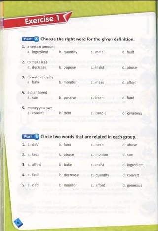 Choose the right word for the given definition.
1. a certain amount
a. ingredient b. quantity c. metal d. fault
2. to make less
a. decrease b. oppose c. insist d. abuse
3. to watch closely
a. bake b. monitor c. mess d. afford
4. a plant seed
a. sue b. passive c. bean d. fund
5. money you owe
a. convert b. debt c. candle d. generous
Circle two words that are related in each group.
1. a. debt b. fund c. bean d. abuse
2. a. fault b. abuse c. monitor d. sue
3. a. afford b. bake c. insist d. ingredient
4. a. fault b. decrease c. quantity d. convert
5. a. debt b. monitor c. afford d. generous
>■ H H
 