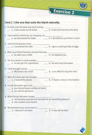 Check(V) the one that suits the blank naturally.
1. Tomake sure the door was built strong,________________.
a. it was made out of metal b. it was monitored to the floor
2. Iwas treated unfairly by my company, so________________.
a. we decreased the table b. I decided to sue them in court
3. Iwent to the grocery store.________________ .
a. I converted the milk b. I got a small quantity of eggs
4. When your friend borrows money from you,________________ .
a. he owes you a debt b. he opposes you
5. The man wants to cook noodles.________________ .
a. He will get the ingredients ___ b. He will insist the water
6. Ihave enough money.________________ .
a. My fund is too small b. I can afford to buy the shirt
7. When the oven was hot enough,________________ .
a. it baked the potato b. it made a mess in the kitchen
8. Incase the power goes out,________________ .
a. you should keep candles at home
b. you will be generous
9. When the girl became hungry,________________ .
a. she became passive and decided to do something about it
b. she cooked some beans
10. My homework was not turned in.
a. I abused it at home b. It was all my fault
 