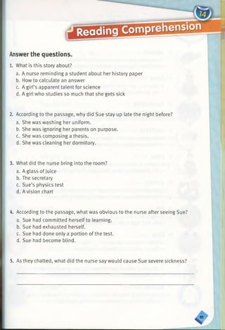 Answer the questions.
1. What is this story about?
a. A nurse reminding a student about her history paper
b. How to calculate an answer
c. A girl’s apparent talent for science
d. A girl who studies so much that she gets sick
2. According to the passage, why did Sue stay up late the night before?
a. She was washing her uniform.
b. She was ignoring her parents on purpose.
c. She was composing a thesis.
d. She was cleaning her dormitory.
3. What did the nurse bring into the room?
a. A glass of juice
b. The secretary
c. Sue’s physics test
d. Avision chart
4. According to the passage, what was obvious to the nurse after seeing Sue?
a. Sue had committed herselfto learning.
b. Sue had exhausted herself.
c. Sue had done only a portion of the test.
d. Sue had become blind.
5. As they chatted, what did the nurse say would cause Sue severe sickness?
 