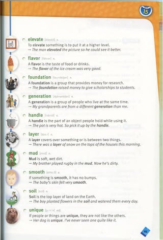 r elevate[elaveit]v.
To elevate something is to put it at a higher level.
-* The man elevated the picture so he could see it better.
r flavor[fleivar]n.
A flavor is the taste of food or drinks.
-+Theflavor ofthe ice cream was very good.
r foundation[faund eija n] n.
A foundation is a group that provides money for research.
-*■Thefoundation raised money to give scholarships to students.
r generation[d3e n a re ija n ] n.
A generation is a group of people who live at the same time.
-»Mygrandparents are from a differentgeneration than me.
r handle[haendl] n.
A handle is the part of an object people hold while using it.
->Thepot is very hot. So pick it up by the handle.
r layer[leiax]n.
A layer covers over something or is between two things.
-*■There was a layer ofsnow on the tops ofthe houses this morning.
r mud[m Ad] n.
Mud is soft, wet dirt.
-»My brotherplayed rugby in the mud. Now he’s dirty.
r smooth[smu:6]a.
If something is smooth, it has no bumps.
-* The baby’s skin felt verysmooth.
r soil[soil]n.
Soil is the top layer of land on the Earth.
-►The boyplanted flowers in the soil and watered them every day.
r uniqueijumk]adj.
If people or things are unique, they are not like the others.
-*■Her dog is unique. I’ve neverseen one quite like it.
 