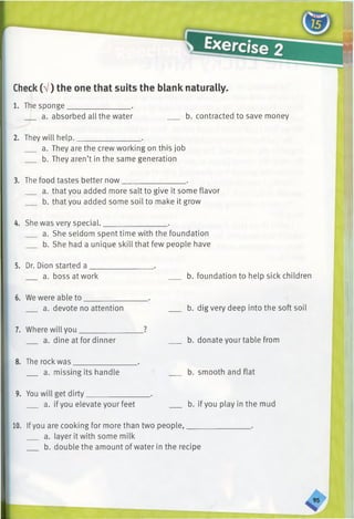 Check(V) the one that suits the blank naturally.
1. The sponge.
a. absorbed all the water b. contracted to save money
2. They will help.
a. They are the crew working on this job
b. They aren’t in the same generation
3. The food tastes better now________________ .
a. that you added more salt to give it some flavor
b. that you added some soil to make it grow
4. She was very special.________________ .
a. She seldom spent time with the foundation
b. She had a unique skill that few people have
5. Dr. Dion started a
a. boss at work b. foundation to help sick children
6. We were able to
a. devote no attention b. dig very deep into the soft soil
7. Where will you
a. dine at for dinner
8. The rock was
a. missing its handle
b. donate your table from
b. smooth and flat
9. You will get dirty.
a. ifyou elevate your feet b. if you play in the mud
10. Ifyou are cooking for more than two people,____
a. layer it with some milk
b. double the amount of water in the recipe
 
