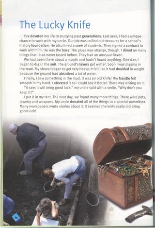 The Lucky Knife
I’ve devoted my life to studying past generations. Last year, I had a unique
chance to work with my uncle. Our job was to find old treasures for a school’s
history foundation. He also hired a crew of students. They signed a contract to
work with him. He was the boss. The place was strange, though. I dined on many
things that I had never tasted before. They had an unusual flavor.
We had been there about a month and hadn’t found anything. One day, I
began to dig in the soil. The ground’s layers got wetter. Soon I was digging in
the mud. My shovel began to get very heavy. It felt like it had doubled in weight
because the ground had absorbed a lot of water.
Finally, I saw something in the mud. It was an old knife! The handle felt
smooth in my hand. I elevated it so I could see it better. There was writing on it.
“It says it will bring good luck,” my uncle said with a smile. “Why don’t you
keep it?”
I put it in my tent. The next day, we found many more things. There were pots,
jewelry and weapons. My uncle donated all of the things to a special committee.
Many newspapers wrote stories about it. It seemed the knife really did bring
good luck!
 