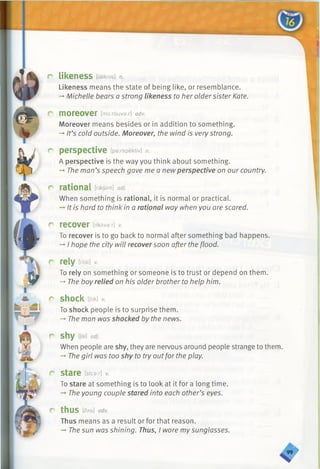 r likeness [laiknis] n.
Likeness means the state of being like, or resemblance.
-♦Michelle bears a strong likeness to her oldersister Kate.
r m o r e o v e r [mo:r6uva:r] adv.
Moreover means besides or in addition to something.
-*■It’s cold outside. Moreover, the wind is very strong.
r perspective [p a rs p e k tiv ] n.
A perspective is the way you think about something.
-* The man’s speech gave me a new perspective on our country.
r rational [raefanl] adj.
When something is rational, it is normal or practical.
->It is hard to think in a rational way when you are scared.
r recover [nkAve:r] 1/.
To recover is to go back to normal after something bad happens.
-+I hope the city will recover soon after the flood.
r rely tniaov.
To rely on something or someone is to trust or depend on them.
-* The boy relied on his older brother to help him.
r shock [Jak] V.
To shock people is to surprise them.
-» The man was shocked by the news.
r~ Shy [Jai] adj.
When people are shy, they are nervous around people strange to them.
-» The girl was too shy to try outfor the play.
r stare [stca:r] v.
To stare at something is to look at it for a long time.
The young couple stared into each other’s eyes.
r thus [Sas] adv.
Thus means as a result or for that reason.
-» The sun was shining. Thus, I wore mysunglasses.
 