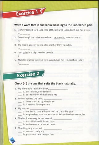 Write a word that is similar in meaning to the underlined part.
1. Jennifer looked for a long time at the girl who looked just like her sister,
st________
2. Even though the noise scared me, I returned to my calm mood,
re_______________
3. The man’s speech went on for another thirty minutes,
la________
4. I am quiet in a big crowd of people,
s ____
5. My little brother woke up with a really bad hot temperature today,
f
Check (V) the one that suits the blank naturally.
1. My friend said I took her book,________________ .
a. but I didn’t, so I denied it
b. so I relied on what she told me
2. When I opened the door,________________ .
a. I was shocked by what I saw
b. it made a funny gesture
3. My teacher________________ .
a. wanted to take a likeness of the class this year
b. emphasized that students must follow the classroom rules
4. The book was easy for me to read , ________________ .
a. thus I finished it in two days
b. so I recovered a harder book
5. The things my sister said________________ .
a. seemed really shy
b. gave me a new perspective
 