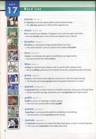 Word List
attorney [atami] n.
An attorney is one who gives others advice about the law.
—*The attorney appeared in front ofthejudge for me.
chronic [krdnik] adj.
When something is chronic, it happens over and over again over time.
—►He had chronic pain in his chest and needed to see a doctor.
discipline [disaplin] n.
Discipline is training that helps people follow the rules.
—►One ofthe teacher’s jobs is to teach herstudents discipline.
d o n o r [dounar] n.
A donor is somebody who gives something to an organization.
—►He was proud to be a blood donor.
fellow [feiou] n.
A fellow is someone who shares a job or quality with someone else.
—►All ofmyfellow patients at the hospital have also complained about the food.
gOSSip [gasip] n.
Gossip is information that might be untrue but is still discussed anyway.
-» Thefriends exchanged gossip about the people they knew in school.
graduate [graecfeueit] v.
To graduate from a school means to complete and pass all courses of study there.
—♦At the end ofthe spring, myfriends and I will graduate from high school.
graffiti [graffiti:] n.
Graffiti is words or drawings in public places.
-» The wall was covered with colorful graffiti.
guardian [gaxdian] n.
A guardian is someone who protects somebody or something.
—►The librarians are the guardians ofthe books.
implicate [Implakeit] V.
To implicate someone is to show that they have done a crime or something bad.
-* The man was implicated in the theft at the store.
 
