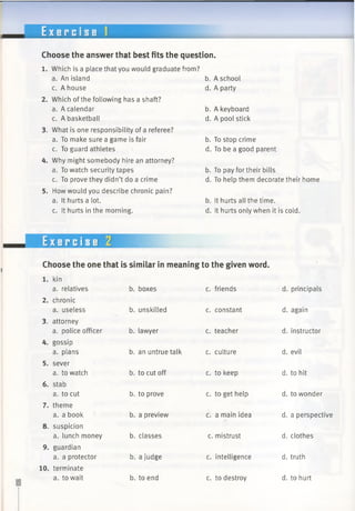E x e r c i s e
Choose the answer that best fits the question.
1. Which is a place that you would graduate from?
a. An island b. A school
c. A house d. A party
2. Which ofthe following has a shaft?
a. A calendar b. A keyboard
c. A basketball d. A pool stick
3. What is one responsibility of a referee?
a. To make sure a game is fair b. To stop crime
c. To guard athletes d. To be a good parent
4. Why might somebody hire an attorney?
a. To watch security tapes b. To pay for their bills
c. To prove they didn’t do a crime d. To help them decorate their home
5. How would you describe chronic pain?
a. It hurts a lot. b. It hurts all the time.
c. It hurts in the morning. d. It hurts only when it is cold.
Exercise 2
Choose the one that is similar in meaning to the given word.
1. kin
a. relatives b. boxes c. friends d. principals
2. chronic
a. useless b. unskilled c. constant d. again
3. attorney
a. police officer b. lawyer c. teacher d. instructor
4. gossip
a. plans b. an untrue talk c. culture d. evil
5. sever
a. to watch b. to cut off c. to keep d. to hit
6. stab
a. to cut b. to prove c. to get help d. to wonder
7. theme
a. a book b. a preview c. a main idea d. a perspective
8. suspicion
a. lunch money b. classes c. mistrust d. clothes
9. guardian
a. a protector b. a judge c. intelligence d. truth
10. terminate
a. to wait b. to end c. to destroy d. to hurt
 