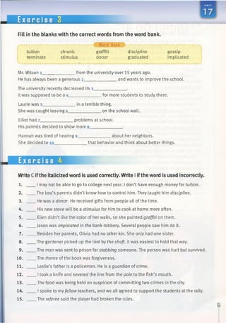 E x e r c i s e 3
Fill in the blanks with the correct words from the word bank.
tuition
terminate
chronic
stimulus
• f Word Bank ) ....................
graffiti discipline
donor graduated
gossip
implicated
Mr. Wilson 1_____________ from the university over 15 years ago.
He has always been a generous 2______________and wants to improve the school.
The university recently decreased its 3_____________ .
Itwas supposed to be a 4_____________ for more students to study there.
Laurie was 5_____________ in a terrible thing.
She was caught leaving 6______________on the school wall.
Elliot had 7_____________ problems at school.
His parents decided to show more 8_____________ .
Hannah was tired of hearing 9______________ about her neighbors.
She decided to 10______________that behavior and think about better things.
Exercise 4
WriteC ifthe italicized word is used correctly. Write I ifthe word is used incorrectly.
1. I may not be able to go to college next year. I don’t have enoughmoney for tuition.
2. The boy’s parents didn’t know howto control him. They taught himdiscipline.
3. He was a donor. He received gifts from people all ofthe time.
4. His new stove will be a stimulus for him to cook at home more often.
5. Ellen didn’t like the color of her walls, so she painted graffiti on them.
6. Jason was implicated in the bank robbery. Several people saw him do it.
7. Besides her parents, Olivia had no other kin. She only had one sister.
8. The gardener picked up the tool by the shaft. It was easiest to hold that way.
9. The man was sent to prison for stabbing someone. The person was hurt but survived.
10. The theme of the book was forgiveness.
11. Leslie’s father is a policeman. He is a guardian of crime.
12. Itook a knife and severed the line from the pole to the fish’s mouth.
13. The food was being held on suspicion of committing two crimes in the city.
14. I spoke to my fellow teachers, and we all agreed to support the students at the rally.
15. The referee said the player had broken the rules.
 