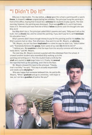 “I Didn’t Do It!”
Billy was in big trouble. The day before, a donor gave the school a painting with a sports
theme. It showed a referee congratulating two athletes. The principal hung the painting in
front of the office, hoping that it would be a stimulus for students to play sports. The next
morning, however, the painting was destroyed. There was graffiti on it, and it had many
holes in it. The worst part was that one of Billy’s fellow students said she thought she saw
Billy do it!
But Billy didn’t do it. The principal called Billy’s parents and said, “Billy won’t tell us the
truth. He’s a chronic liar, and he ruined the painting. Ifyou don’t pay for it, we’ll terminate
his education here.”
Billy’s parents didn’t have enough money to pay for the painting and for his tuition. But
Billy’s parents had an idea. That afternoon, they went to see Mr. Meyers, an attorney.
“Mr. Meyers, my son has been implicated in a crime he says he didn’t do,” Billy’s father
said. “Everybody believes the gossip. Even some of our own kin think he did it!”
“I believe you. My suspicion is that the tape from the security cameras will show who
really did it,” said Mr. Meyers.
The next day, Mr. Meyers received a packet with the videotape from the school. It
showed another student who resembled Billy walking up to the
painting and writing on it. Then the student took a knife by the
shaft and started to stab large holes in it. Finally, he severed
the rope that held up the painting, and it fell to the floor.
Mr. Meyers showed the tape to the principal. “Clearly,
that’s not Billy,” he said. “This boy is actually responsible
and needs some discipline.”
Billy was happy that someone believed him. He said to Mr.
Meyers, “When I graduate and go to university, Iwill major in
law, so I can be a guardian of justice like you!”
 
