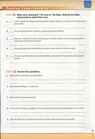 PART o Mark each statement T for true or Ffor false. Rewrite the false
statements to make them true.
1. A donor gave the school a painting with a sports theme as a stimulus for students to
play sports.
2. The painting showed a referee congratulating two athletes.
3. Billy was implicated in the crime because a fellow student received a packet with a
videotape showing him doing it.
4. Everybody gossiped about Billy, and even some of our kin think he did it.
5. The principal threatened to terminate Billy’s education if his parents didn’t pay his
tuition.
PART © Answer the questions.
1. What did the principal say about Billy?
2. What was Mr. Meyers’ suspicion?
3. What did the videotape show?
4. What did the attorney suggest to the principal about the boy responsible for the crime?
Reading Comprehension
5. Why did Billy say he wanted his major to be law when he went to university?
 