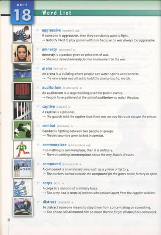 UNI T
Word List
aggressive [agresiv] adj.
If someone is aggressive, then they constantly want to fight.
—*•Nobody liked to play games with him because he was always too aggressive.
a m n e s t y [aemnasti] n.
Amnesty is a pardon given to prisoners of war.
—»She was denied amnesty for her involvement in the war.
arena [amna] n.
An arena is a building where people can watch sports and concerts.
—*•The new arena was all set to hold the championship match.
auditorium [d:ditd:riam] n.
An auditorium is a large building used for public events.
-*■People have gathered at the school auditorium to watch the play.
captive [kaeptiv] n.
A captive is a prisoner.
-* The guards told the captive that there was no way he could escape the prison.
combat [kdmbaet] n.
Combat is fighting between two people or groups.
—►The two warriors were locked in combat.
commonplace [kamanpleis] adj.
If something is commonplace, then it is ordinary.
—►There is nothing commonplace about the way Morris dresses.
compound [kampaund] n.
A compound is an enclosed area such as a prison or factory.
—►The workers waited outside the compound for the gates to the factory to open.
C o rp s [kor] n.
A corps is a division of a military force.
—►The army had a corps ofarchers who trained apartfrom the regularsoldiers.
distract [distraekt] v.
To distract someone means to stop them from concentrating on something.
—►The phone call distracted him so much that he forgot all about his homework.
 
