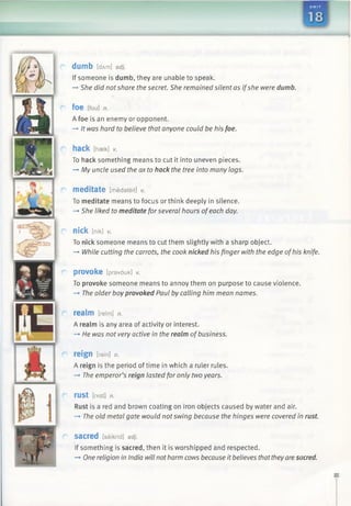dumb [dA m ] adj.
If someone is dumb, they are unable to speak.
—►She did notshare the secret. She remained silent as ifshe were dumb.
foe [fou] n.
A foe is an enemy or opponent.
-+ It was hard to believe that anyone could be his foe.
hack [haek] v.
To hack something means to cut it into uneven pieces.
—►My uncle used the ax to hack the tree into many logs.
meditate [medateit] V.
To meditate means to focus or think deeply in silence.
—*She liked to meditate forseveral hours ofeach day.
nick [nik] V.
To nick someone means to cut them slightly with a sharp object.
—►While cutting the carrots, the cook nicked his finger with the edge ofhis knife.
provoke [pravouk] V.
To provoke someone means to annoy them on purpose to cause violence.
—*The older boyprovoked Paul by calling him mean names.
realm [relm] n.
A realm is any area of activity or interest.
—►He was not very active in the realm ofbusiness.
reign [rein] n.
A reign is the period of time in which a ruler rules.
-» The emperor’s reign lasted for only two years.
rust [rASt] n.
Rust is a red and brown coating on iron objects caused by water and air.
-* The old metal gate would notswing because the hinges were covered in rust.
sacred [seikrid] adj.
If something is sacred, then it is worshipped and respected.
-> One religion in India will notharm cows because it believes thattheyare sacred.
 