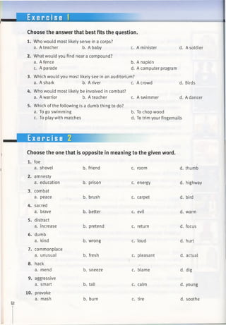 E x e r c i s e f
Choose the answer that best fits the question.
1. Who would most likely serve in a corps?
a. A teacher b. A baby c. A minister d.
2. What would you find near a compound?
a. A fence
c. A parade
b. A napkin
d. A computer program
3. Which would you most likely see inan auditorium?
a. A shark b. A river c. Acrowd d.
4. Who would most likely be involved in combat?
a. A warrior b. A teacher c. Aswimmer d.
5. Which ofthe following is a dumb thing to do?
a. To go swimming b. Tochop wood
c. To play with matches d. Totrim your fingernails
Exercise 2
mm
Choose the one that is opposite in meaning to the given word.
1. foe
a. shovel
2. amnesty
a. education
3. combat
a. peace
4. sacred
a. brave
5. distract
a. increase
6. dumb
a. kind
7. commonplace
a. unusual
8. hack
a. mend
9. aggressive
a. smart
10. provoke
a. mash
b. friend
b. prison
b. brush
b. better
b. pretend
b. wrong
b. fresh
b. sneeze
b. tall
b. burn
c. room
c. energy
c. carpet
c. evil
c. return
c. loud
c. pleasant
c. blame
c. calm
c. tire
d.
d.
d.
d.
d.
d.
d.
d.
d.
d.
A soldier
Birds
A dancer
thumb
highway
bird
warm
focus
hurt
actual
dig
young
soothe
 