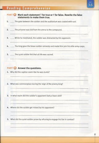 Reading Comprehension
p a r t O Mark each statement T for true or Ffor false. Rewrite the false
statements to make them true.
The gate between the soldier and the auditorium was coated with rust.
2. The prisoner was led from the arena to the compound.
3. While he meditated, the soldier was distracted by his opponent.
4. The king gave the brave soldier amnesty and made him join his elite army corps.
5. The quiet soldier felt that all life was sacred.
PART o Answer the questions.
1. Why did the captive seem like he was dumb?
2. What was commonplace during the reign of the enemy king?
3. In what realm did the soldier’s opponent Darius have skill?
4. Where did the soldier get nicked by his opponent?
5. What did the quiet soldier prove by refusing to engage his foe in combat?
 