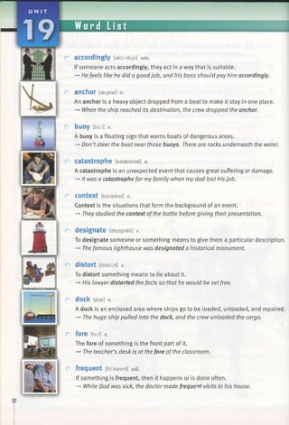 UNI T
Word List
accordingly [akordir)li] adv.
If someone acts accordingly, they act in a way that is suitable.
—►He feels like he did a goodjob, and his boss should pay him accordingly.
anchor [aeokar] n.
An anchor is a heavy object dropped from a boat to make it stay in one place.
—►When the ship reached its destination, the crew dropped the anchor.
b u o y [bu:i] n.
A buoy is a floating sign that warns boats of dangerous areas.
—►Don’tsteer the boat near those buoys. There are rocks underneath the water.
catastrophe [kataestrafi] n.
A catastrophe is an unexpected event that causes great suffering or damage.
-+ It was a catastrophe for my family when my dad lost his job.
Context [kantekst] n.
Context is the situations that form the background of an event.
—►Theystudied the context ofthe battle before giving theirpresentation.
designate [dezigneit] v.
To designate someone or something means to give them a particular description.
—►The famous lighthouse was designated a historical monument.
distort [distdytj v.
To distort something means to lie about it.
—►His lawyer distorted the facts so that he would be set free.
dock [dak] n.
A dock is an enclosed area where ships go to be loaded, unloaded, and repaired.
—►The huge ship pulled into the dock, and the crew unloaded the cargo.
fore [for] n.
The fore of something is the front part of it.
-* The teacher’s desk is at the fore ofthe classroom.
frequent [frr.kwant] adj.
If something is frequent, then it happens or is done often.
—►While Dad was sick, the doctor made frequent visits to his house.
 