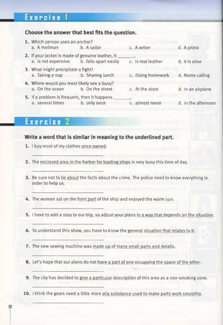 E x e r c i s e 1
Choose the answer that best fits the question.
1. Which person uses an anchor?
a. A mailman b. A sailor c. A writer
2. Ifyour jacket is made of genuine leather, it______ .
a. is not expensive b. falls apart easily c. is real leather
3. What might precipitate a fight?
a. Taking a nap b. Sharing lunch
4. Where would you most likely see a buoy?
a. On the ocean b. On the street
5. If a problem is frequent, then it happens,
a. several times b. only once
c. Doing homework
c. At the store
c. almost never
d. A priest
d. it is alive
d. Name calling
d. In an airplane
d. in the afternoon
Exercise 2
Write a word that is similar in meaning to the underlined part.
1. I buy most of my clothes once owned.
2. The enclosed area in the harbor for loading ships is very busy this time of day.
3. Be sure not to lie about the facts about the crime. The police need to know everything in
order to help us.
4. The women sat on the front part ofthe ship and enjoyed the warm sun.
5. I have to add a stop to our trip, so adjust your plans in a wav that depends on the situation.
6. To understand this show, you have to know the general situation that relates to it.
7. The new sewing machine was made up of many small parts and details.
8. Let’s hope that our plans do not have a part of one occupying the space ofthe other.
9. The city has decided to give a particular description ofthis area as a non-smoking zone.
10. I think the gears need a little more oily substance used to make parts work smoothly.
 