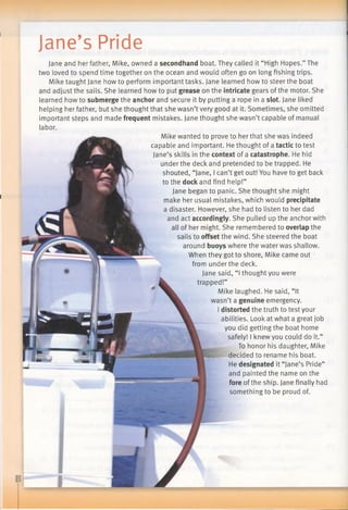 Jane’s Pride
Jane and her father, Mike, owned a secondhand boat. They called it “High Hopes.” The
two loved to spend time together on the ocean and would often go on long fishing trips.
Mike taught Jane how to perform important tasks. Jane learned how to steer the boat
and adjust the sails. She learned how to put grease on the intricate gears ofthe motor. She
learned how to submerge the anchor and secure it by putting a rope in a slot. Jane liked
helping her father, but she thought that she wasn’t very good at it. Sometimes, she omitted
important steps and made frequent mistakes. Jane thought she wasn’t capable of manual
labor.
Mike wanted to prove to her that she was indeed
capable and important. He thought of a tactic to test
Jane’s skills in the context of a catastrophe. He hid
under the deck and pretended to be trapped. He
shouted, “Jane, I can’t get out! You have to get back
to the dock and find help!”
Jane began to panic. She thought she might
make her usual mistakes, which would precipitate
a disaster. However, she had to listen to her dad
and act accordingly. She pulled up the anchor with
all of her might. She remembered to overlap the
sails to offset the wind. She steered the boat
around buoys where the water was shallow.
When they got to shore, Mike came out
from under the deck.
Jane said, “Ithought you were
trapped!”
Mike laughed. He said, “It
wasn’t a genuine emergency.
I distorted the truth to test your
abilities. Look at what a great job
you did getting the boat home
safely! I knew you could do it.”
To honor his daughter, Mike
decided to rename his boat.
He designated it “Jane’s Pride”
and painted the name on the
fore of the ship. Jane finally had
something to be proud of.
 