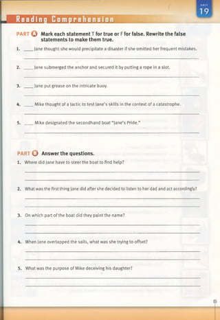 PART o Mark each statement T for true or Ffor false. Rewrite the false
statements to make them true.
1. Jane thought she would precipitate a disaster if she omitted her frequent mistakes.
2. Jane submerged the anchor and secured it by putting a rope in a slot.
3. Jane put grease on the intricate buoy.
4. Mike thought of a tactic to test Jane’s skills in the context of a catastrophe.
5. Mike designated the secondhand boat “Jane’s Pride.”
PART 0 Answer the questions.
1. Where did Jane have to steer the boat to find help?
2. What was the first thing Jane did after she decided to listen to her dad and act accordingly?
3. On which part ofthe boat did they paint the name?
4. When Jane overlapped the sails, what was she trying to offset?
5. What was the purpose of Mike deceiving his daughter?
 