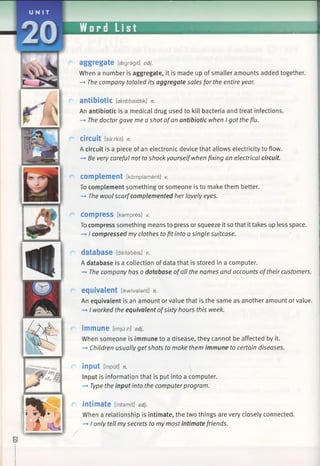 UNI T
20 Word List ■ N M
aggregate [cfegragit] adj.
When a number is aggregate, it is made up of smaller amounts added together.
-♦ The company totaled its aggregate sales for the entire year.
antibiotic [aentibaidtik] n.
An antibiotic is a medical drug used to kill bacteria and treat infections.
-> The doctor gave me a shot ofan antibiotic when I got the flu.
Circuit [sarkit] n.
A circuit is a piece of an electronic device that allows electricity to flow.
—*Be very careful not toshock yourselfwhen fixing an electrical circuit.
com plem ent [kdmplament] V.
To complement something or someone is to make them better.
-*■ The wool scarfcomplemented her lovely eyes.
r com press [kampres] V.
To compress something means to press or squeeze it so that ittakes up less space.
-» I compressed my clothes tofit into a single suitcase.
database [deitabeis] n.
A database is a collection of data that is stored in a computer.
-» The company has a database ofall the names and accounts oftheir customers.
r equivalent [ikwivalant] n.
An equivalent is an amount or value that is the same as another amount or value.
I worked the equivalent ofsixty hours this week.
r immune [imjum] adj.
When someone is immune to a disease, they cannot be affected by it.
-+ Children usually getshots to make them immune to certain diseases.
C input [input] n.
Input is information that is put into a computer.
-* Type the input into the computerprogram.
r intimate [intamit] adj.
When a relationship is intimate, the two things are very closely connected.
—►I only tell my secrets to my most intimate friends.
 