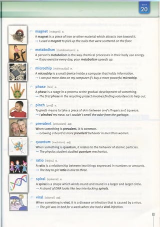 magnet [maegnit] n.
A magnet is a piece of iron or other material which attracts iron toward it.
-» I used a magnet to pick up the nails that were scattered on the floor.
metabolism [mataebalizam] n.
A person’s metabolism is the way chemical processes in their body use energy.
—»Ifyou exercise every day, your metabolism speeds up.
microchip [maikroutjlp] n.
A microchip is a small device inside a computer that holds information.
—*I can put more data on my computer if I buy a more powerful microchip.
phase [feiz] n.
A phase is a stage in a process or the gradual development of something.
-> The first phase in the recycling project involves finding volunteers to help out.
pinch [pintj] v.
To pinch means to take a piece of skin between one’s fingers and squeeze.
-+ 1pinched my nose, so I couldn’tsmell the odorfrom the garbage.
prevalent [prevalent] adj.
When something is prevalent, it is common.
—►Growing a beard is more prevalent behavior in men than women.
quantum [kwdntam] adj.
When something is quantum, it relates to the behavior of atomic particles.
-* The physics studentstudied quantum mechanics.
ratio [reijou] n.
A ratio is a relationship between two things expressed in numbers or amounts.
—»The boy to girl ratio is one to three.
Spiral [spaiaral] n.
A spiral is a shape which winds round and round in a larger and larger circle.
—*A strand ofDNA looks like two interlocking spirals.
viral [vaiaral] adj.
When something is viral, it is a disease or infection that is caused by a virus.
—*The girl was in bed fora week when she had a viral infection.
 