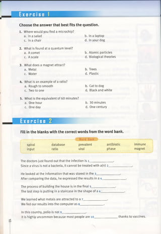 E x e r c i s e 1
Choose the answer that best fits the question.
1. Where would you find a microchip?
a. In a salad
c. In a chair
2. What is found at a quantum level?
a. A comet
c. A scale
3. What does a magnet attract?
a. Metal
c. Water
b. In a laptop
d. In your dog
b. Atomic particles
d. Biological theories
b. Trees
d. Plastic
4. What is an example of a ratio?
a. Rough to smooth
c. Two to one
5. What is the equivalent of 60 minutes?
a. One hour
c. One day
b. Cat to dog
d. Black and white
b. 30 minutes
d. One century
Exercise 2
Fill in the blanks with the correct words from the word bank.
spiral
input
database
ratio
•0 Word Bank
prevalent
viral
antibiotic
phase
The doctors just found out that the infection is 1___________
Since a virus is not a bacteria, it cannot be treated with a(n) 2.
He looked at the information that was stored in the 3_______
After comparing the data, he expressed the results in a 4___
The process of building the house is in the final 5_________
The last step is putting in a staircase in the shape of a 6____
We learned what metals are attracted to a 7_____________ .
We fed our results into the computer as 8_____________ .
immune
magnet
In this country, polio is not 9_____________ .
It is highly uncommon because most people are 10. thanks to vaccines.
 