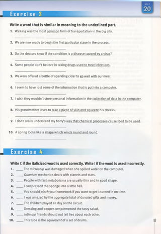 E x e r c i s e 3
Write a word that is similar in meaning to the underlined part.
1. Walking was the most common form oftransportation in the big city.
2. We are now ready to begin the first particular stage in the process.
3. Do the doctors know if the condition is a disease caused by a virus?
4. Some people don’t believe in taking drugs used to treat infections.
5. We were offered a bottle of sparkling cider to go well with our meal.
6. I seem to have lost some ofthe information that is put into a computer.
7. Iwish they wouldn’t store personal information in the collection of data in the computer.
8. His grandmother loves to take a piece of skin and squeeze his cheeks.
9. I don’t really understand my body’s wav that chemical processes cause food to be used.
10. A spring looks like a shape which winds round and round.
WriteCiftheitalicizedword is used correctly.WriteIiftheword is used incorrectly.
1. The microchip was damaged when she spilled water on the computer.
2. Quantum mechanics deals with planets and stars.
3. People with fast metabolisms are usually thin and in good shape.
4. I compressed the sponge into a little ball.
5. You should pinch your homework if you want to get it turned in on time.
6. Iwas amazed by the aggregate total of donated gifts andmoney.
7. The children played all day on the circuit.
8. Dressing and pepper complemented the tasty salad.
9. Intimate friends should not tell lies about each other.
10. This tuba is the equivalent of a set of drums.
 