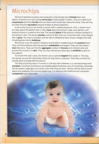Microchips
i
i
i
ii i
The bond between humans and computers is becoming more intimate than ever
before. Scientists are now putting microchips inside people’s bodies. They are made up of
compressed electrical circuits that can detect and record data about the body. They are tiny,
but they hold the equivalent amount of data as most computers.
A microchip is put to use inside a person with a simple procedure. First, a doctor must
put data about the patient onto a chip. Input about the person’s age, race, gender, and
medical history is stored on the chip. The second phase of the process involves putting it in
the person’s skin. The doctor pinches a piece of skin and cuts a tiny hole with a tool shaped
like a spiral. The chip is inserted, and the skin is allowed to heal. At last, it begins the task
of putting data into its database.
Microchips scan the patient’s body to record what is happening on the quantum level.
They can find problems with the person’s metabolism and organs. They can also detect
viral infections. They can find the aggregate number of immune and infected cells and
present the results in a ratio. They can even tell doctors what type of antibiotic to give to
the patient!
To recover the chip’s data, the doctor uses a special magnet that copies it. This way,
the doctor can put the information from the chip onto a computer. Then they can find out
exactly what is wrong with the person.
The idea of putting chips in humans is still very new. However, it is now becoming more
prevalent. Scientists and doctors are hopeful about the future uses of microchips. Someday,
all new babies might get a microchip soon after they are born. Doctors will be able to know
about any problems from the very beginning. It is obvious that medicine and computers
complement each other well.
 