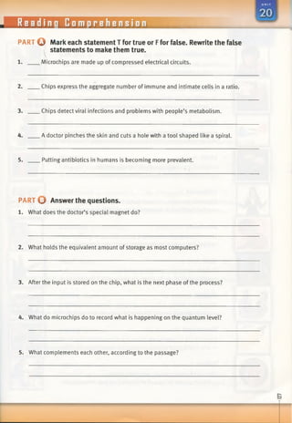 Reading Comprehension
PART Q Mark each statement T for true or Ffor false. Rewrite the false
statements to make them true.
1. Microchips are made up of compressed electrical circuits.
2. Chips express the aggregate number of immune and intimate cells in a ratio.
3. Chips detect viral infections and problems with people’s metabolism.
4. A doctor pinches the skin and cuts a hole with a tool shaped like a spiral.
5. Putting antibiotics in humans is becoming more prevalent.
PART O Answer the questions.
1. What does the doctor’s special magnet do?
2. What holds the equivalent amount of storage as most computers?
3. After the input is stored on the chip, what is the next phase of the process?
4. What do microchips do to record what is happening on the quantum level?
5. What complements each other, according to the passage?
 