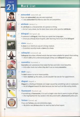 attribute [aetribjuit] n.
An attribute is a characteristic of a person or thing.
-* He isn’tvery clever, but he does have some otherpositive attributes.
bilingual [bailfngwal] adj.
If someone is bilingual, then they can speak two languages.
—►Since you already know English, after learning French you’ll be bilingual.
Clone [kloun] n.
A clone is an identical copy of a living creature.
—►Scientists recently made a clone ofa sheep.
colloquial [kaloukwial] adj.
Colloquial describes informal words that are more suitable for speech than writing.
—►I find it difficult to understand people if they use colloquial language.
COSmetiCS [kazmetiks] n.
Cosmetics are substances that make the face and skin more beautiful.
—►Girls often look nicer when they don’tuse so many cosmetics.
dash [daej] v.
To dash means to run or move quickly.
—►Helen dashed up the stairs, so she wouldn’tbe late for her appointment.
disgust [disgAst] n.
Disgust is a feeling of distaste and anger caused by something rude or unpleasant.
-*■He felt disgust toward his date because she had such terrible eating habits.
fluorescent [fluaresnt] adj.
If something is fluorescent, it is such a bright color that it seems to give off light.
-+ She highlighted the key words in the document with afluorescent yellowpen.
furious [fjusrias] adj.
Ifyou are furious, you are extremely angry.
—*Myfather was furious when he read my bad school report.
astounded [astaundid] adj.
Ifyou are astounded, you are very surprised.
—►I was astounded that Monica won the art competition.
 