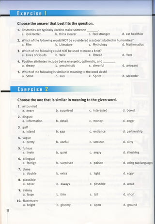 E x e r c i s e 1
Choose the answer that best fits the question.
1. Cosmetics are typically used to make someone______ .
a. look better b. think clearer c. feel stronger d. eat healthier
2. Which of the following would NOT be considered a subject studied in humanities?
a. Film b. Literature c. Mythology d. Mathematics
3. Which of thefollowing could NOT beused to make a knot?
a. Lines of clouds b. Wire c. Thread
4. Positive attributes include being energetic, optimistic, and___
a. dreary b. pessimistic c. cheerful
5. Which of the following is similar in meaning to the word dash?
a. Stroll b. Run c. Sprint
d. Yarn
d. arrogant
d. Meander
Exercise 2
Choose the one that is similar in meaning to the given word.
b. surprised c. interested
b. detail c. money
b. gap c. entrance
b. useful c. unclear
b. quiet c. angry
b. surprised c. poison
b. extra c. light
b. always c. possible
b. thin c. tall
b. gloomy c. open
1. astounded
a. angry
2. disgust
a. information
3. gulf
a. island
4. vague
a. pretty
5. furious
a. lively
6. bilingual
a. foreign
7. clone
a. double
8. plausible
a. never
9. skinny
a. large
10. fluorescent
a. bright
d. bored
d. anger
d. partnership
d. dirty
d. shocking
d. using two languages
d. copy
d. weak
d. short
d. ground
 