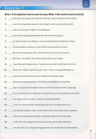 Write C ifthe italicized word is used correctly. Write I ifthe word is used incorrectly.
1. Kevin was very vague about his job interview, and he told me all the details.
2. Liam had a plausible reason for not doing his work, saying aliens took it.
3. Tom can only speak English. He is bilingual.
4. Emma likes studying humanities like chemistry and physics.
5. Ivy doesn’t have any siblings. It must be lonely without brothers or sisters.
6. The two brothers looked so much alike that they could be clones.
7. My mother was furious when she heard that I passed all my exams.
8. Miranda is so skinny. She really needs to lose some weight.
9. I was filled with disgust when I heard the news that he had lied to all of us.
10. Sarah and I really understand each other. There is a big gulf between us.
11. Around the world, there are lots of different marriage rituals.
12. We had lots ofparticipants in the fishing competition last Saturday.
13. Kay is a linguist and will give a lecture on the best way to learn a language.
14. You should wear dark clothes for the interview, such as your fluorescent jacket.
15. You always dash so slowly. I wish you would walk faster.
16. I can’t use this thread for sewing because it has too many knots in it.
17. Jan wanted to make a cake, so she went to the shop to buy some cosmetics.
18. The lesson was long and boring, and all the students felt astounded.
19. I think Tom should get the job because he has all the right attributes.
20. You shouldn’t use colloquial language when you make formal presentations.
 