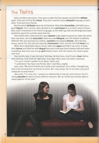 The iW inS
Katie and Alice were twins. They were so alike that few people could tell the siblings
apart. They were almost like clones. They even used the same colloquial language as each
other. They were best friends.
But the twins’ attributes were not all identical. Alice liked humanities, and Katie was a
good linguist. One summer, Katie decided to be a participant at a summer camp in France.
Alice wasn’t interested in the French language, so she didn’t go. But she felt angry that Katie
wanted to spend the summer away from her.
Two months later, Katie returned. Alice dashed to the airport to greet her sister. But when
Alice saw Katie, she was astounded. Katie was now bilingual, and she looked completely
different! She was wearing nice clothes, cosmetics and looked skinnier. Alice felt very
messy next to her. She was just wearing a fluorescent t-shirt, and her hair had knots in it.
When Alice asked Katie about France, Katie was vague and didn’t say much. It made
Alice furious and filled her with disgust because in the past they’d always told each other
everything. Now there was a huge gulf between them. Over the weeks, the sisters spoke
even less.
Two months later, it was the twins’ birthday. All their lives, they’d had a ritual. Before
their birthday, they’d talk all night long. That night, Alice came into Katie’s bedroom.
“I’m sorry I haven’t spoken much lately,” Katie said.
“I understand. You have new friends now,” said Alice, angrily.
Katie said, “My French friends don’t write much nowadays. For a while, I thought they
were more exciting than my friends at home. But I was wrong. You’re my sister, and you’ll
always be my best friend.”
Alice said, “I’m sorry, too. I wanted our relationship to stay the same forever. But it’s
totally plausible for twins to have different interests. We can still be best friends without
being together all the time.”
 