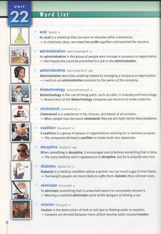 acid [eesid] n.
An acid is a chemical that can burn or dissolve other substances.
—*In chemistry class, we mixed two acids together and watched the reaction.
administration [adminastreijan] n.
An administration is the group of people who manage a company or organization.
—►She hoped she could be promoted to ajob in the administration.
administrative [adminastreitiv] adj.
Administrative describes anything related to managing a company or organization.
-» I work as an administrative assistant to the owner ofthe company.
biotechnology [baiouteknalad3 i] n.
Biotechnology is the use of living parts, such as cells, in industry and technology.
—►Researchers at the biotechnology company use bacteria to make medicine.
cholesterol [kalestaroul] n.
Cholesterol is a substance in fat, tissues, and blood of all animals.
-» Whenpeople have too much cholesterol, theyare ata high riskfor heartproblems.
coalition [koualijan] n.
A coalition is a group of people or organizations working for a common purpose.
-* The companies formed a coalition to make trade less expensive.
deceptive [diseptiv] adj.
When something is deceptive, it encourages one to believe something that is false.
—►The scary-looking man’s appearance is deceptive, but he is actually very nice.
diabetes [daiabf:tis] n.
Diabetes is a medical condition where a person has too much sugar in their blood.
—»Overweightpeople are more likely to sufferfrom diabetes than slimmer ones.
eliminate [ilimaneit] V.
To eliminate something that is unwanted means to completely remove it.
-» Wearing a seatbelt eliminates some of the dangers ofdriving a car.
e ro s io n [irou3 an] n.
Erosion is the destruction of rock or soil due to flowing water or weather.
—►Canyons are formed because rivers offast-moving water caused erosion.
 