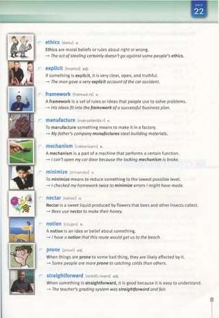 ethics [eeiks] n.
Ethics are moral beliefs or rules about right or wrong.
-* The act ofstealing certainly doesn’tgo againstsome people’s ethics.
explicit [iksplisit] adj.
If something is explicit, it is very clear, open, and truthful.
—►The man gave a very explicit account ofthe car accident.
framework [freimwark] n.
A framework is a set of rules or ideas that people use to solve problems.
—*His ideas fit into the framework ofa successful business plan.
manufacture [masnjafaektja:/-] v.
To manufacture something means to make it in a factory.
-> Myfather’s company manufactures steel building materials.
mechanism [mekamzam] n.
A mechanism is a part of a machine that performs a certain function.
—►I can’topen my car door because the locking mechanism is broke.
m in im iz e [mmamaiz] v.
To minimize means to reduce something to the lowest possible level.
—►I checked my homework twice to minimize errors I might have made.
nectar [nektar] n.
Nectar is a sweet liquid produced by flowers that bees and other insects collect.
—*Bees use nectar to make their honey.
notion [noujan] n.
A notion is an idea or belief about something.
-* I have a notion that this route would get us to the beach.
p ro n e tproun] adj.
When things are prone to some bad thing, they are likely affected by it.
—►Some people are more prone to catching colds than others.
Straightforward [streitfo:mard] adj.
When something is straightforward, it is good because it is easy to understand.
-* The teacher’s grading system was straightforward and fair.
 