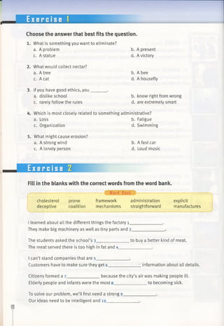 Choose the answer that best fits the question.
1. What is something you want to eliminate?
a. A problem b. A present
c. A statue d. A victory
2. What would collect nectar?
a. A tree b. A bee
c. A cat d. A housefly
3. Ifyou have good ethics, you_______.
a. dislike school b. know right from wrong
c. rarely follow the rules d. are extremely smart
4. Which is most closely related to something administrative?
a. Loss b. Fatigue
c. Organization d. Swimming
5. What might cause erosion?
a. A strong wind b. A fast car
c. A lonely person d. Loud music
Exercise 2
Fill in the blanks with the correct words from the word bank.
cholesterol prone framework administration explicit
deceptive coalition mechanisms straightforward manufactures
I learned about all the different things the factory i_
They make big machinery as well as tiny parts and 2_
The students asked the school’s 3______________to buy a better kind of meat.
The meat served there is too high in fat and 4_____________ .
I can’t stand companies that are 5_____________ .
Customers have to make sure they get 6______________information about all details.
Citizens formed a 7_____________ because the city’s air was making people ill.
Elderly people and infants were the most 8______________to becoming sick.
To solve our problem, we’ll first need a strong 9.
Our ideas need to be intelligent and 10_______
 
