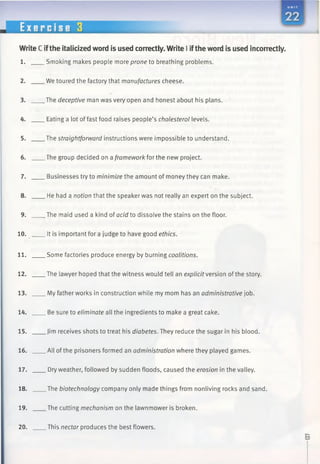 Write C ifthe italicized word is used correctly. Write I iftheword is used incorrectly.
1. Smoking makes people more prone to breathing problems.
2. We toured the factory that manufactures cheese.
3. The deceptive man was very open and honest about his plans.
4. Eating a lot of fast food raises people’s cholesterol levels.
5. The straightforward instructions were impossible to understand.
6. The group decided on a framework for the new project.
7. Businesses try to minimize the amount of money they can make.
8. He had a notion that the speaker was not really an expert on the subject.
9. The maid used a kind of acid to dissolve the stains on the floor.
10. It is important for a judge to have good ethics.
11. Some factories produce energy by burning coalitions.
12. The lawyer hoped that the witness would tell an explicit version of the story.
13. My father works in construction while my mom has an administrative job.
14. Be sure to eliminate all the ingredients to make a great cake.
15. Jim receives shots to treat his diabetes. They reduce the sugar in his blood.
16. All of the prisoners formed an administration where they played games.
17. Dry weather, followed by sudden floods, caused the erosion in the valley.
18. The biotechnology company only made things from nonliving rocks and sand.
19. The cutting mechanism on the lawnmower is broken.
20. This nectar produces the best flowers.
 