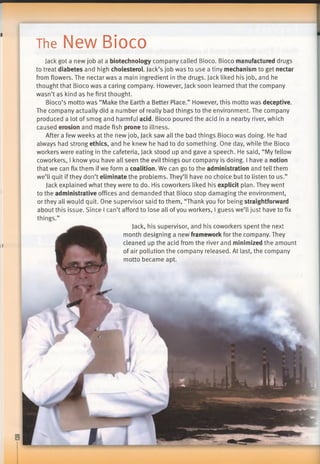 The New Bioco
II
Jack got a new job at a biotechnology company called Bioco. Bioco manufactured drugs
to treat diabetes and high cholesterol. Jack’s job was to use a tiny mechanism to get nectar
from flowers. The nectar was a main ingredient in the drugs. Jack liked his job, and he
thought that Bioco was a caring company. However, Jack soon learned that the company
wasn’t as kind as he first thought.
Bioco’s motto was “Make the Earth a Better Place.” However, this motto was deceptive.
The company actually did a number of really bad things to the environment. The company
produced a lot of smog and harmful acid. Bioco poured the acid in a nearby river, which
caused erosion and made fish prone to illness.
After a few weeks at the new job, Jack saw all the bad things Bioco was doing. He had
always had strong ethics, and he knew he had to do something. One day, while the Bioco
workers were eating in the cafeteria, Jack stood up and gave a speech. He said, “My fellow
coworkers, I know you have all seen the evil things our company is doing. I have a notion
that we can fix them if we form a coalition. We can go to the administration and tell them
we’ll quit if they don’t eliminate the problems. They’ll have no choice but to listen to us.”
Jack explained what they were to do. His coworkers liked his explicit plan. They went
to the administrative offices and demanded that Bioco stop damaging the environment,
or they all would quit. One supervisor said to them, “Thank you for being straightforward
about this issue. Since I can’t afford to lose all ofyou workers, I guess we’ll just have to fix
things.”
Jack, his supervisor, and his coworkers spent the next
month designing a new framework for the company. They
cleaned up the acid from the river and minimized the amount
of air pollution the company released. At last, the company
motto became apt.
 