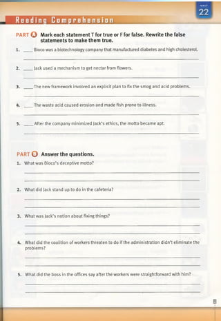 @
PART O Mark each statement T for true or Ffor false. Rewrite the false
statements to make them true.
1. Bioco was a biotechnology company that manufactured diabetes and high cholesterol.
2. Jack used a mechanism to get nectar from flowers.
3. The new framework involved an explicit plan to fix the smog and acid problems.
4. The waste acid caused erosion and made fish prone to illness.
5. After the company minimized Jack’s ethics, the motto became apt.
PART O Answer the questions.
1. What was Bioco’s deceptive motto?
2. What did Jack stand up to do in the cafeteria?
3. What was Jack’s notion about fixing things?
4. What did the coalition ofworkers threaten to do if the administration didn’t eliminate the
problems?
5. What did the boss in the offices say after the workers were straightforward with him?
Readinq Comprehension
 