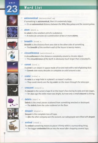 i Sip 1111
astronomical [aestranamikkal] adj.
If something is astronomical, then it is extremely large.
—♦It’s an astronomical distance between the Milky Waygalaxyand thenearestgalaxy.
atom [getam] n.
An atom is the smallest unit of a substance.
—►A molecule consists ofa combination oftwo or more atoms.
breadth [brede] n.
Breadth is the distance from one side to the other side of something.
-* The breadth ofthe northern wall of the house is twenty meters.
circumference [sarkAmfarans] n.
A circumference is the distance completely around a circular object.
—►The circumference ofthe Earth is obviously much larger than a baseball’s.
COmet [kamit] n.
A comet is an object in space made of ice and rock with a tail of glowing dust.
—►Comets take many decades to complete an orbit around a star.
crater [kreitar] n.
A crater is a large hole in a planet’s or moon’s surface.
-» They could clearly see the big crater on the moon through the telescope.
crescent [kresant] n.
A crescent is the curved shape lit on the moon’s face during its early and late stages.
—►Tendays ago the entire moon was bright, butnowonlyasmall crescent is shining.
debris [dabri:] n.
Debris is the small pieces scattered from something wrecked or destroyed.
—»The debris from the cube scattered on the floor.
despair [dispear] n.
Despair is the complete loss of hope.
—*Afterthe othercompany won the account, oursalespeople werefilled with despair.
embed [imbed] v.
To embed something means to place it firmly within a surrounding thing.
—»The logger embedded the ax into the wood afterchopping several logs.
 