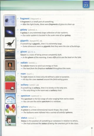 ■■■■■■■■■■■■■■■■■■■■■II
fragment [fraegmant] n.
A fragment is a small part of something.
—*After the light broke, there were fragments ofglass to clean up.
galaxy [gaelaksi] n.
A galaxy is any extremely large collection of star systems.
—►Oursolar system is located in the outer area ofourgalaxy.
gigantic [d3aigaentik] adj.
If something is gigantic, then it is extremely large.
-» Some dinosaurs were so gigantic that they were the size ofbuildings.
gloom [glu:m] n.
Gloom is a state of being almost completely dark.
—►In the gloom ofthe morning, it was difficult tosee the boat on the lake.
radiate [reidieit] v.
To radiate means to send out energy or heat.
—►The heatfrom the fireplace radiated throughout the room.
roam [roum] v.
To roam means to move around without a plan or purpose.
—►All day the cows roamed around the field eating grass.
solitary [saliteri] adj.
If something is solitary, then it is lonely or the only one.
-» The only thing in the room was a solitary chair.
spectrum [spektram] n.
The spectrum is the full range of color ranging from red to violet.
—►You can see the entire spectrum in a rainbow.
sphere [sfiar] n.
A sphere is a three-dimensional round shape, like a ball.
—►The balloons were inflated into a variety ofcolorful spheres.
StatUS [steitas] n.
Status is the position of something or someone in relation to others.
—►She had achieved the status ofbeing the smartest girl in the class.
 